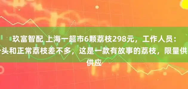 玖富智配 上海一超市6颗荔枝298元，工作人员：个头和正常荔枝差不多，这是一款有故事的荔枝，限量供应