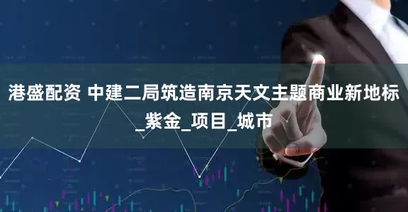 港盛配资 中建二局筑造南京天文主题商业新地标_紫金_项目_城市