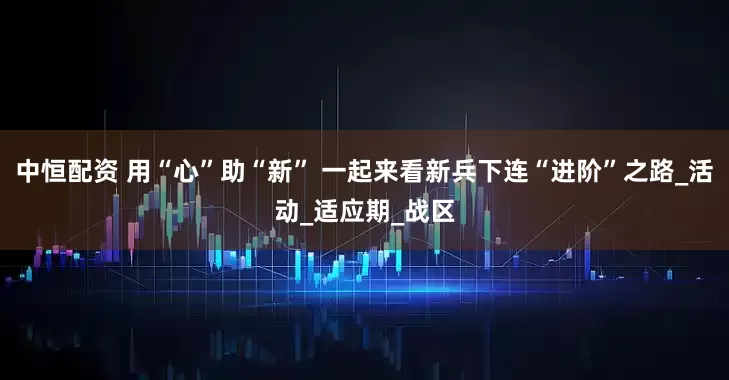 中恒配资 用“心”助“新” 一起来看新兵下连“进阶”之路_活动_适应期_战区