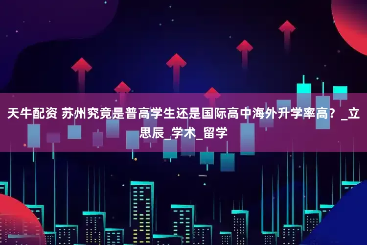 天牛配资 苏州究竟是普高学生还是国际高中海外升学率高？_立思辰_学术_留学