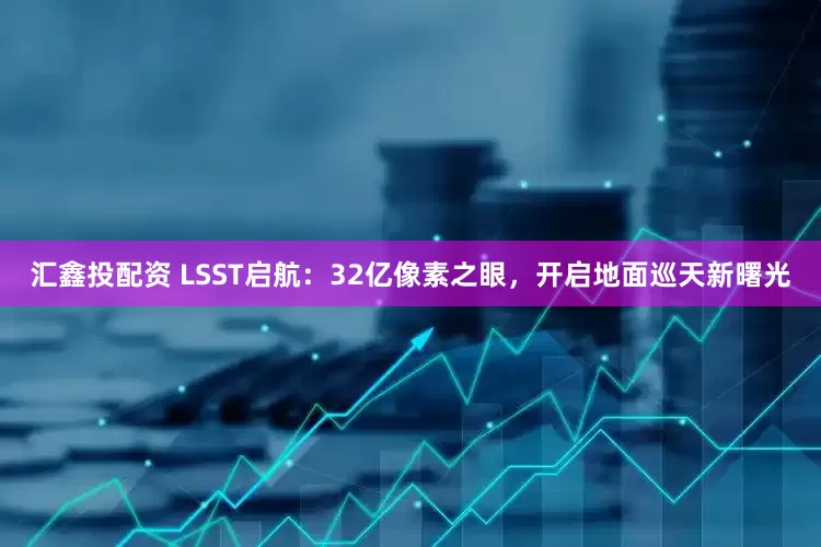 汇鑫投配资 LSST启航：32亿像素之眼，开启地面巡天新曙光