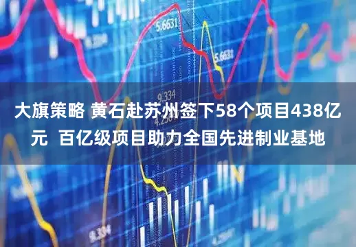 大旗策略 黄石赴苏州签下58个项目438亿元  百亿级项目助力全国先进制业基地