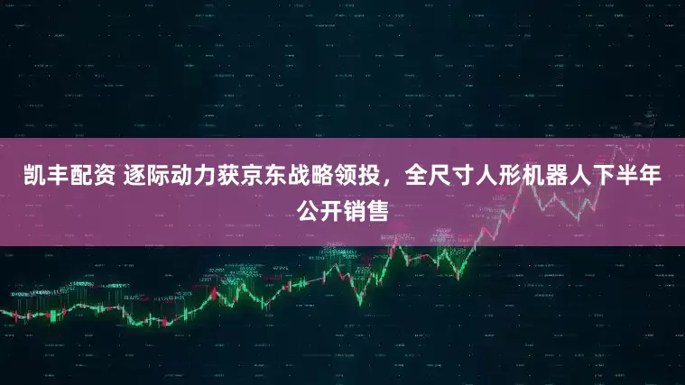 凯丰配资 逐际动力获京东战略领投，全尺寸人形机器人下半年公开销售