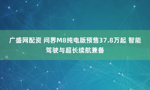 广盛网配资 问界M8纯电版预售37.8万起 智能驾驶与超长续航兼备