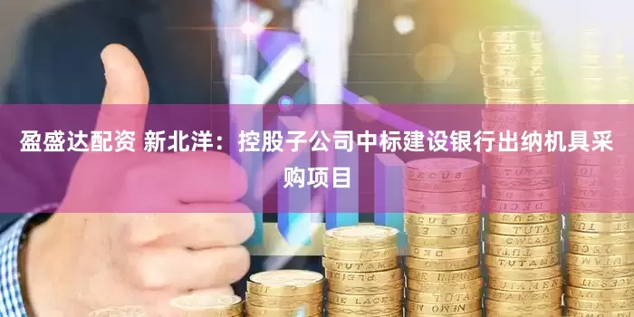 盈盛达配资 新北洋：控股子公司中标建设银行出纳机具采购项目