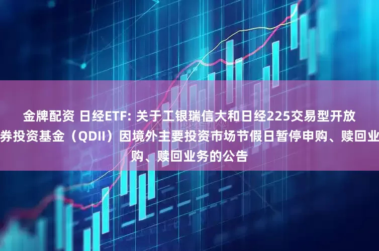 金牌配资 日经ETF: 关于工银瑞信大和日经225交易型开放式指数证券投资基金（QDII）因境外主要投资市场节假日暂停申购、赎回业务的公告