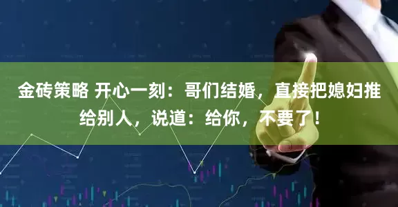 金砖策略 开心一刻：哥们结婚，直接把媳妇推给别人，说道：给你，不要了！