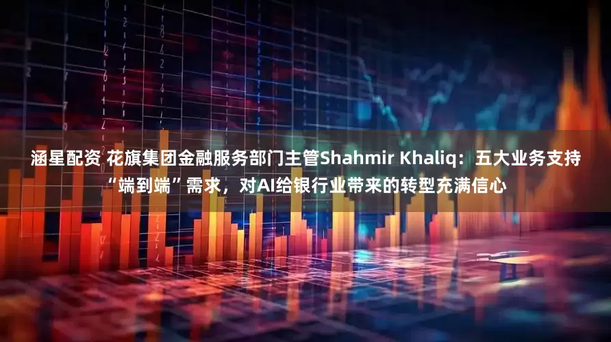 涵星配资 花旗集团金融服务部门主管Shahmir Khaliq：五大业务支持“端到端”需求，对AI给银行业带来的转型充满信心