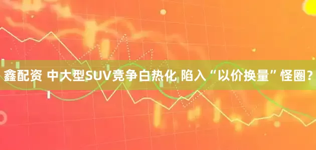 鑫配资 中大型SUV竞争白热化 陷入“以价换量”怪圈？