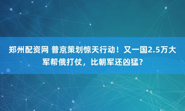 郑州配资网 普京策划惊天行动！又一国2.5万大军帮俄打仗，比朝军还凶猛？