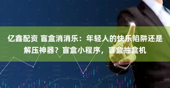 亿鑫配资 盲盒消消乐：年轻人的快乐陷阱还是解压神器？盲盒小程序，盲盒抽盒机