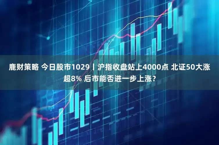鹿财策略 今日股市1029丨沪指收盘站上4000点 北证50大涨超8% 后市能否进一步上涨？