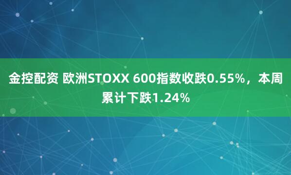 金控配资 欧洲STOXX 600指数收跌0.55%，本周累计下跌1.24%