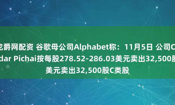 龙爵网配资 谷歌母公司Alphabet称：11月5日 公司CEO Sundar Pichai按每股278.52-286.03美元卖出32,500股C类股