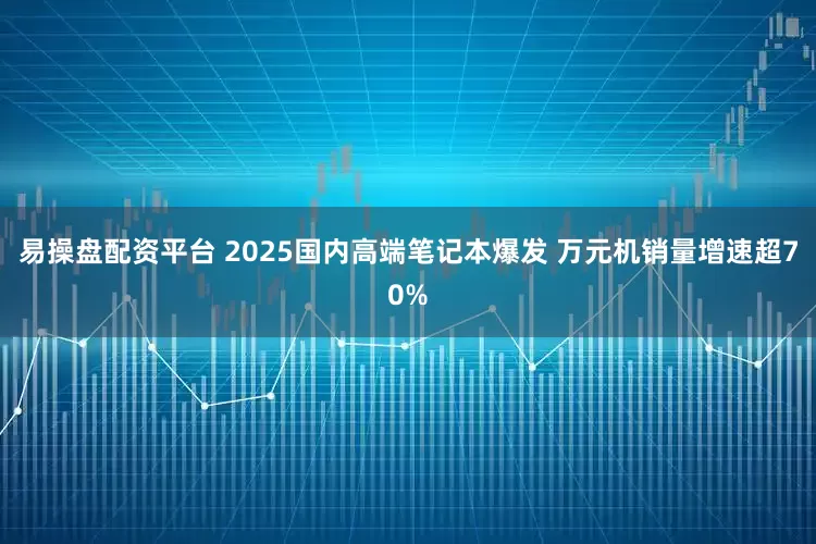 易操盘配资平台 2025国内高端笔记本爆发 万元机销量增速超70%