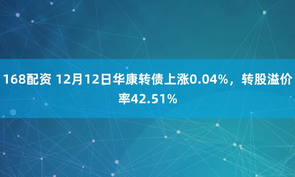 168配资 12月12日华康转债上涨0.04%，转股溢价率42.51%