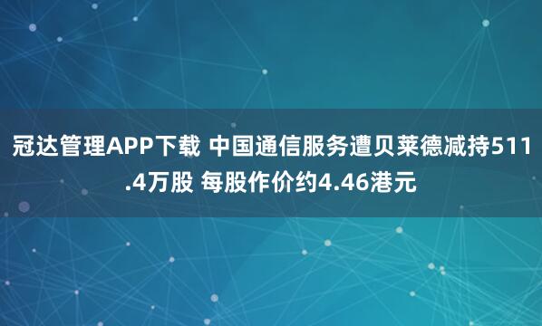 冠达管理APP下载 中国通信服务遭贝莱德减持511.4万股 每股作价约4.46港元