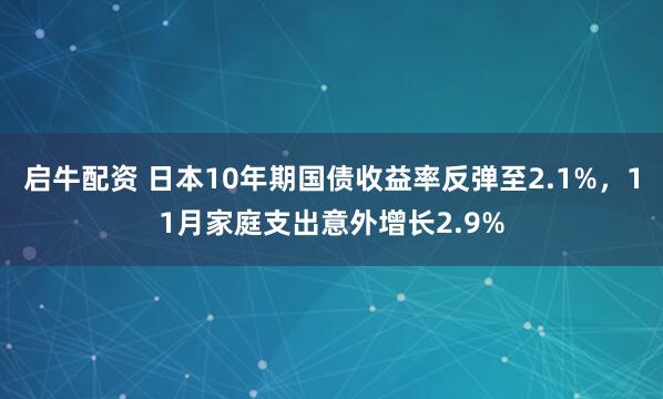 启牛配资 日本10年期国债收益率反弹至2.1%，11月家庭支出意外增长2.9%