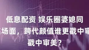 低息配资 娱乐圈婆媳同框名场面，跨代颜值谁更戳中审美？