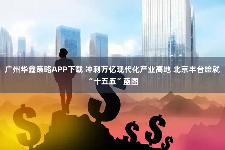 广州华鑫策略APP下载 冲刺万亿现代化产业高地 北京丰台绘就“十五五”蓝图