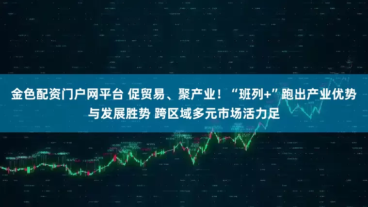 金色配资门户网平台 促贸易、聚产业！“班列+”跑出产业优势与发展胜势 跨区域多元市场活力足